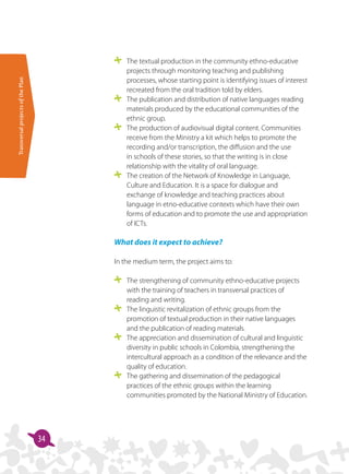 TransversalprojectsofthePlan
34
	 The textual production in the community ethno-educative
projects through monitoring teaching and publishing
processes, whose starting point is identifying issues of interest
recreated from the oral tradition told by elders.
	 The publication and distribution of native languages reading
materials produced by the educational communities of the
ethnic group.
	 The production of audiovisual digital content. Communities
receive from the Ministry a kit which helps to promote the
recording and/or transcription, the diffusion and the use
in schools of these stories, so that the writing is in close
relationship with the vitality of oral language.
	 The creation of the Network of Knowledge in Language,
Culture and Education. It is a space for dialogue and
exchange of knowledge and teaching practices about
language in etno-educative contexts which have their own
forms of education and to promote the use and appropriation
of ICTs.
What does it expect to achieve?
In the medium term, the project aims to:
	 The strengthening of community ethno-educative projects
with the training of teachers in transversal practices of
reading and writing.
	 The linguistic revitalization of ethnic groups from the
promotion of textual production in their native languages
and the publication of reading materials.
	 The appreciation and dissemination of cultural and linguistic
diversity in public schools in Colombia, strengthening the
intercultural approach as a condition of the relevance and the
quality of education.
	 The gathering and dissemination of the pedagogical
practices of the ethnic groups within the learning
communities promoted by the National Ministry of Education.
 