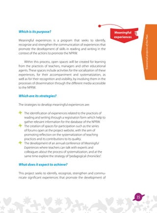 TransversalprojectsofthePlan
35
Meaningful
experiences
Which is its purpose?
Meaningful experiences is a program that seeks to identify,
recognize and strengthen the communication of experiences that
promote the development of skills in reading and writing in the
context of the actions to promote the NPRW.
Within this process, open spaces will be created for learning
from the practices of teachers, managers and other educational
agents. These spaces include activities for the socialization of these
experiences, for their accompaniment and systematization, as
well as for their recognition and visibility, by involving them in the
processes of dissemination through the different media accessible
to the NPRW.
Which are its strategies?
The strategies to develop meaningful experiences are:
	 The identification of experiences related to the practices of
reading and writing through a registration form which help to
gather relevant information for the database of the NPRW.
	 The creation of spaces for participation such as the series
of forums open at the project website, with the aim of
promoting reflection on the systematization of teaching
practices and its contributions to its quality.
	 The development of an annual conference of Meaningful
Experiences where teachers can talk with experts and
colleagues about the process of systematization, and at the
same time explore the strategy of“pedagogical chronicles”.
What does it expect to achieve?
This project seeks to identify, recognize, strengthen and commu­
nicate significant experiences that promote the development of
 