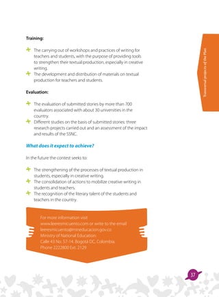 TransversalprojectsofthePlan
37
Training:
	 The carrying out of workshops and practices of writing for
teachers and students, with the purpose of providing tools
to strengthen their textual production, especially in creative
writing.
	 The development and distribution of materials on textual
production for teachers and students.
Evaluation:
	 The evaluation of submitted stories by more than 700
evaluators associated with about 30 universities in the
country.
	 Different studies on the basis of submitted stories: three
research projects carried out and an assessment of the impact
and results of the SSNC.
What does it expect to achieve?
In the future the contest seeks to:
	 The strengthening of the processes of textual production in
students, especially in creative writing.
	 The consolidation of actions to mobilize creative writing in
students and teachers.
	 The recognition of the literary talent of the students and
teachers in the country.
For more information visit
www.leeresmicuento.com or write to the email
leeresmicuento@mineducacion.gov.co
Ministry of National Education:
Calle 43 No. 57-14. Bogotá DC, Colombia.
Phone 2222800 Ext. 2129
 