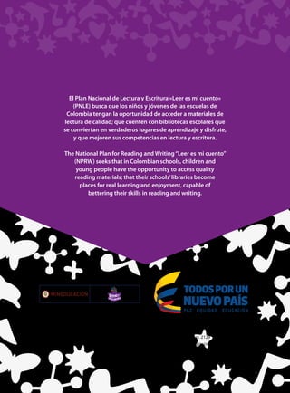 El Plan Nacional de Lectura y Escritura «Leer es mi cuento»
(PNLE) busca que los niños y jóvenes de las escuelas de
Colombia tengan la oportunidad de acceder a materiales de
lectura de calidad; que cuenten con bibliotecas escolares que
se conviertan en verdaderos lugares de aprendizaje y disfrute,
y que mejoren sus competencias en lectura y escritura.
The National Plan for Reading and Writing“Leer es mi cuento”
(NPRW) seeks that in Colombian schools, children and
young people have the opportunity to access quality
reading materials; that their schools’libraries become
places for real learning and enjoyment, capable of
bettering their skills in reading and writing.
Ministerio de Educación Nacional,
calle 43 No. 57-14, Bogotá DC, Colombia, teléfono 2222800 Ext. 2129
www.leeresmicuento.com • leeresmicuento@mineducacion.gov.co
Libertad y Orden
 