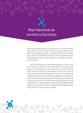 4
Plan Nacional de
Lectura y Escritura
El Plan Nacional de Lectura y Escritura «Leer es mi cuento» (PNLE)
busca que los niños y jóvenes de las escuelas de Colombia ten-
gan la oportunidad de acceder a materiales de lectura de calidad;
que cuenten con bibliotecas escolares como verdaderos lugares
de aprendizaje y disfrute, y que mejoren sus competencias en lec-
tura y escritura.
Diversas investigaciones han demostrado que un buen lector
no es aquel que asimila mucha información, sino el que logra,
además de comprender, extraer conclusiones y avanzar hacia la
toma de posición frente a la información. Con esto en mente, el
Ministerio de Educación Nacional, en el marco de su política de
calidad educativa y a través del PNLE, trabaja para que todos los
niños, niñas y jóvenes del país incorporen la lectura y la escritura de
manera permanente en su vida escolar; para que tengan mejores
resultados en sus aprendizajes y más oportunidades y facilidades al
expresarse, comunicar sus ideas y comprender la realidad que los
rodea. El PNLE se implementa a través de:
 