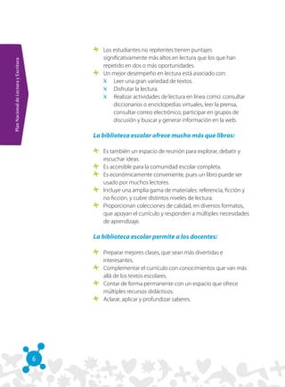 6
PlanNacionaldeLecturayEscritura
	 Los estudiantes no repitentes tienen puntajes
significativamente más altos en lectura que los que han
repetido en dos o más oportunidades.
	 Un mejor desempeño en lectura está asociado con:
	 Leer una gran variedad de textos.
	 Disfrutar la lectura.
	 Realizar actividades de lectura en línea como: consultar
diccionarios o enciclopedias virtuales, leer la prensa,
consultar correo electrónico, participar en grupos de
discusión y buscar y generar información en la web.
La biblioteca escolar ofrece mucho más que libros:
	 Es también un espacio de reunión para explorar, debatir y
escuchar ideas.
	 Es accesible para la comunidad escolar completa.
	 Es económicamente conveniente, pues un libro puede ser
usado por muchos lectores.
	 Incluye una amplia gama de materiales: referencia, ficción y
no ficción, y cubre distintos niveles de lectura. 
	 Proporcionan colecciones de calidad, en diversos formatos,
que apoyan el currículo y responden a múltiples necesidades
de aprendizaje.
La biblioteca escolar permite a los docentes:
	 Preparar mejores clases, que sean más divertidas e
interesantes.
	 Complementar el currículo con conocimientos que van más
allá de los textos escolares.
	 Contar de forma permanente con un espacio que ofrece
múltiples recursos didácticos.
	 Aclarar, aplicar y profundizar saberes.
 