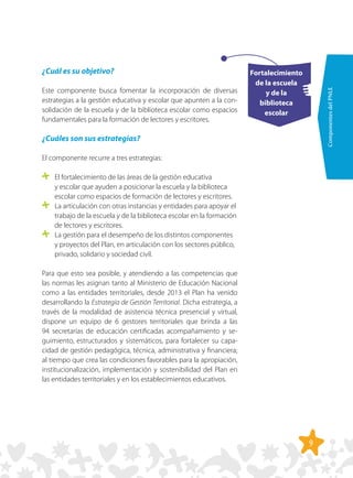 9
ComponentesdelPNLE
Fortalecimiento
de la escuela
y de la
biblioteca
escolar
¿Cuál es su objetivo?
Este componente busca fomentar la incorporación de diversas
estrategias a la gestión educativa y escolar que apunten a la con-
solidación de la escuela y de la biblioteca escolar como espacios
fundamentales para la formación de lectores y escritores.
¿Cuáles son sus estrategias?
El componente recurre a tres estrategias:
	 El fortalecimiento de las áreas de la gestión educativa
y escolar que ayuden a posicionar la escuela y la biblioteca
escolar como espacios de formación de lectores y escritores.
	 La articulación con otras instancias y entidades para apoyar el
trabajo de la escuela y de la biblioteca escolar en la formación
de lectores y escritores.
	 La gestión para el desempeño de los distintos componentes
y proyectos del Plan, en articulación con los sectores público,
privado, solidario y sociedad civil.
Para que esto sea posible, y atendiendo a las competencias que
las normas les asignan tanto al Ministerio de Educación Nacional
como a las entidades territoriales, desde 2013 el Plan ha venido
desarrollando la Estrategia de Gestión Territorial. Dicha estrategia, a
través de la modalidad de asistencia técnica presencial y virtual,
dispone un equipo de 6 gestores territoriales que brinda a las
94 secretarías de educación certificadas acompañamiento y se-
guimiento, estructurados y sistemáticos, para fortalecer su capa-
cidad de gestión pedagógica, técnica, administrativa y financiera;
al tiempo que crea las condiciones favorables para la apropiación,
institucionalización, implementación y sostenibilidad del Plan en
las entidades territoriales y en los establecimientos educativos.
 