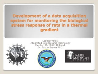 Development of a data acquisition system for monitoring the biological stress response of rats in a thermal gradient Lee Reynolds Integrated Science and Technology  Mentor: Dr. Keith Holland Dr. Justin Brown PhD 