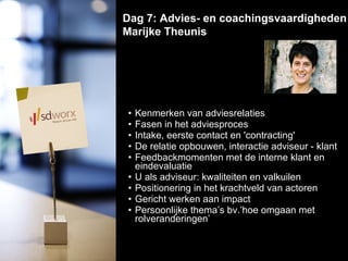 Kenmerken van adviesrelaties  Fasen in het adviesproces  Intake, eerste contact en 'contracting'  De relatie opbouwen, interactie adviseur - klant  Feedbackmomenten met de interne klant en eindevaluatie  U als adviseur: kwaliteiten en valkuilen  Positionering in het krachtveld van actoren  Gericht werken aan impact  Persoonlijke thema’s bv.’hoe omgaan met rolveranderingen’ Dag 7: Advies- en coachingsvaardigheden Marijke Theunis  