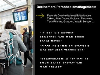 Deelnemers Personeelsmanagement: “ Ik ben me bewust geworden van mijn eigen capaciteiten” “ Naar inzichten en strategie was het zeer verruimend” “ Belangrijkste winst was de steun bij de opstart van mijn project” Federale Overheidsdienst Buitenlandse Zaken, Atlas Copco, Kruidvat, Electrolux, Teva Pharma, Graydon, Yazaki Europe, … 