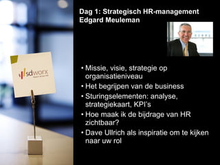 Missie, visie, strategie op organisatieniveau    Het begrijpen van de business Sturingselementen: analyse, strategiekaart, KPI’s  Hoe maak ik de bijdrage van HR zichtbaar? Dave Ullrich als inspiratie om te kijken naar uw rol  Dag 1: Strategisch HR-management Edgard Meuleman  