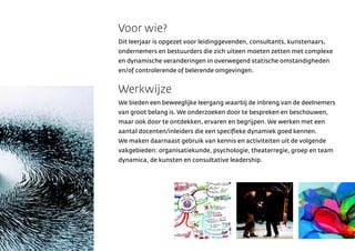 Voor wie?
Dit leerjaar is opgezet voor leidinggevenden, consultants, kunstenaars,
ondernemers en bestuurders die zich uiteen moeten zetten met complexe
en dynamische veranderingen in overwegend statische omstandigheden
en/of controlerende of belerende omgevingen.


Werkwijze
We bieden een beweeglijke leergang waarbij de inbreng van de deelnemers
van groot belang is. We onderzoeken door te bespreken en beschouwen,
maar ook door te ontdekken, ervaren en begrijpen. We werken met een
aantal docenten/inleiders die een speci?eke dynamiek goed kennen.
We maken daarnaast gebruik van kennis en activiteiten uit de volgende
vakgebieden: organisatiekunde, psychologie, theaterregie, groep en team
dynamica, de kunsten en consultative leadership.
 