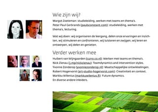 Wie zijn wij?
Margot Zoeteman: studieleiding, werken met teams en themas.
Peter Paul Gerbrands (paulsconstant.com): studieleiding, werken met
themas, lecturing.

Wat wij doen: wij organiseren de leergang, delen onze ervaringen en inzich-
ten, wij stimuleren en confronteren, wij luisteren en zwijgen, wij leren en
ontwerpen, wij delen en genieten.


Verder werken mee
Huibert van Wijngaarden (curro.co.nl): Werken met teams en themas.
Nick Zienau (j.mp/nickzienau): Teamdynamics and intervention styles.
Yvonne Zonderop (yvonnezonderop.nl): Maatschappelijke ontwikkelingen.
Robert Hogervorst (art-studio-hogervorst.com): Creativiteit en context.
Markku Wilenius (markkuwilenius.?): Future dynamics.
En diverse andere inleiders.
 