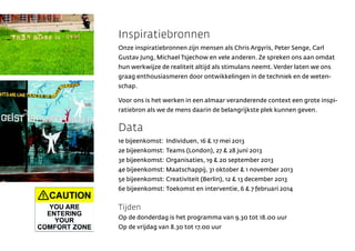 Inspiratiebronnen
Onze inspiratiebronnen zijn mensen als Chris Argyris, Peter Senge, Carl
Gustav Jung, Michael Tsjechow en vele anderen. Ze spreken ons aan omdat
hun werkwijze de realiteit altijd als stimulans neemt. Verder laten we ons
graag enthousiasmeren door ontwikkelingen in de techniek en de weten-
schap.

Voor ons is het werken in een almaar veranderende context een grote inspi-
ratiebron als we de mens daarin de belangrijkste plek kunnen geven.


Data
1e bijeenkomst: Individuen, 16 & 17 mei 2013
2e bijeenkomst: Teams (London), 27 & 28 juni 2013
3e bijeenkomst: Organisaties, 19 & 20 september 2013
4e bijeenkomst: Maatschappij, 31 oktober & 1 november 2013
5e bijeenkomst: Creativiteit (Berlin), 12 & 13 december 2013
6e bijeenkomst: Toekomst en interventie, 6 & 7 februari 2014


Tijden
Op de donderdag is het programma van 9.30 tot 18.00 uur
Op de vrijdag van 8.30 tot 17.00 uur
 