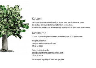 Kosten
De kosten voor de opleiding zijn  6500. Voor particulieren  3500.
Dit bedrag is inclusief alle lesmaterialen en lunches.
En exclusief: reiskosten, hotelverblijf, overige maaltijden en studieboeken.


Deelname
U kunt zich inschrijven door een email te sturen of te bellen naar:

Margot Zoeteman
margot.zoeteman@gmail.com
06 22 90 07 21

Peter Paul Gerbrands
peterpaulgerbrands@panassembla.com
06 55 76 59 02

We nodigen u graag uit voor een gesprek.
 