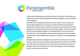 reality at work


Achter deze leergang staat een groep ervaren consultants, kunstenaars en
coaches die samen het Panassembla initiatief vormgeven. Wat ons verbindt
is het volgende:
We willen met volledige inzet werken aan het vinden van een weg uit de
heersende paradigmas van sturing, controle en beheersing. We werken
graag met de informatie van individu en context nog voordat het zich heeft
aangepast aan de bestaande structuren en opvattingen. In deze informatie
kunnen we de volgende stappen in ontwikkeling voor mens en organisa-
tie herkennen. Het verzamelen van deze waarnemingen en deze dusdanig
ordenen dat er een duidelijk weg voorwaarts ontstaat, is onze belangrijkste
drijfveer.
We willen de collectieve intelligentie stimuleren en de mensen en de orga-
nisaties niet los zien van de sociale omgeving waarin het leven zich ontwik-
kelt. Ook willen we onze ogen niet sluiten voor de schaduwkanten van de
huidige manier van functioneren van de maatschappij, maar een bijdrage
leveren aan de oplossing hiervan.
 