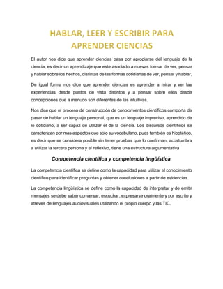 El autor nos dice que aprender ciencias pasa por apropiarse del lenguaje de la
ciencia, es decir un aprendizaje que este asociado a nuevas formar de ver, pensar
y hablar sobre los hechos, distintas de las formas cotidianas de ver, pensar y hablar.
De igual forma nos dice que aprender ciencias es aprender a mirar y ver las
experiencias desde puntos de vista distintos y a pensar sobre ellos desde
concepciones que a menudo son diferentes de las intuitivas.
Nos dice que el proceso de construcción de conocimientos científicos comporta de
pasar de hablar un lenguaje personal, que es un lenguaje impreciso, aprendido de
lo cotidiano, a ser capaz de utilizar el de la ciencia. Los discursos científicos se
caracterizan por mas aspectos que solo su vocabulario, pues también es hipotético,
es decir que se considera posible sin tener pruebas que lo confirman, acostumbra
a utilizar la tercera persona y el reflexivo, tiene una estructura argumentativa
Competencia científica y competencia lingüística.
La competencia científica se define como la capacidad para utilizar el conocimiento
científico para identificar preguntas y obtener conclusiones a partir de evidencias.
La competencia lingüística se define como la capacidad de interpretar y de emitir
mensajes se debe saber conversar, escuchar, expresarse oralmente y por escrito y
atreves de lenguajes audiovisuales utilizando el propio cuerpo y las TIC.
 