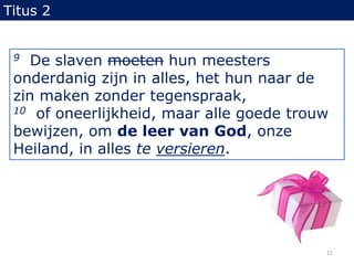 Titus 29  De slaven moeten hun meesters onderdanig zijn in alles, het hun naar de zin maken zonder tegenspraak,10  of oneerlijkheid, maar alle goede trouw bewijzen, om de leer van God, onze Heiland, in alles te versieren.11