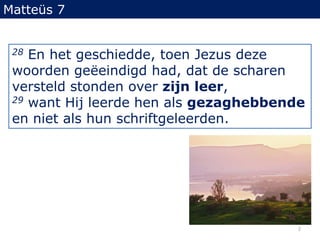 Matteüs 728 En het geschiedde, toen Jezus deze woorden geëeindigdhad, dat de scharen versteld stonden over zijn leer,29 want Hij leerde hen als gezaghebbende en niet als hun schriftgeleerden.2