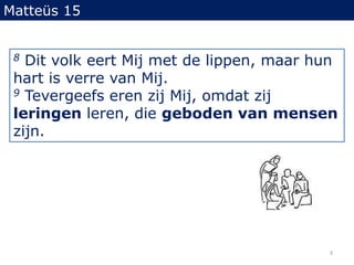 Matteüs 158 Dit volk eert Mij met de lippen, maar hun hart is verre van Mij.9 Tevergeefs eren zij Mij, omdat zij leringen leren, die geboden van mensen zijn.3