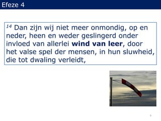 Efeze 414 Dan zijn wij niet meer onmondig, op en neder, heen en weder geslingerd onder invloed van allerlei wind van leer, door het valse spel der mensen, in hun sluwheid, die tot dwaling verleidt,6