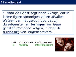 1Timotheüs 41Maar de Geest zegt nadrukkelijk, dat in latere tijden sommigen zullen afvallenafstaan van het geloof, doordat zij dwaalgeesten en leringen van boze geestendemonen volgen, 2door de huichelarij van leugensprekers... 8