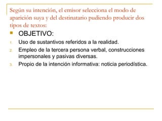 Según su intención, el emisor selecciona el modo de
aparición suya y del destinatario pudiendo producir dos
tipos de textos:
 OBJETIVO:
1. Uso de sustantivos referidos a la realidad.
2. Empleo de la tercera persona verbal, construcciones
impersonales y pasivas diversas.
3. Propio de la intención informativa: noticia periodística.
 