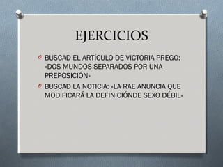 EJERCICIOS
O BUSCAD EL ARTÍCULO DE VICTORIA PREGO:
«DOS MUNDOS SEPARADOS POR UNA
PREPOSICIÓN»
O BUSCAD LA NOTICIA: «LA RAE ANUNCIA QUE
MODIFICARÁ LA DEFINICIÓNDE SEXO DÉBIL»
 