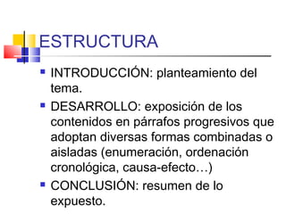 ESTRUCTURA
 INTRODUCCIÓN: planteamiento del
tema.
 DESARROLLO: exposición de los
contenidos en párrafos progresivos que
adoptan diversas formas combinadas o
aisladas (enumeración, ordenación
cronológica, causa-efecto…)
 CONCLUSIÓN: resumen de lo
expuesto.
 