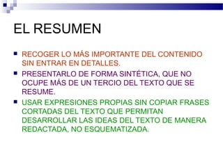 EL RESUMEN
 RECOGER LO MÁS IMPORTANTE DEL CONTENIDO
SIN ENTRAR EN DETALLES.
 PRESENTARLO DE FORMA SINTÉTICA, QUE NO
OCUPE MÁS DE UN TERCIO DEL TEXTO QUE SE
RESUME.
 USAR EXPRESIONES PROPIAS SIN COPIAR FRASES
CORTADAS DEL TEXTO QUE PERMITAN
DESARROLLAR LAS IDEAS DEL TEXTO DE MANERA
REDACTADA, NO ESQUEMATIZADA.
 