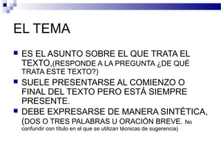 EL TEMA
 ES EL ASUNTO SOBRE EL QUE TRATA EL
TEXTO,(RESPONDE A LA PREGUNTA ¿DE QUÉ
TRATA ESTE TEXTO?)
 SUELE PRESENTARSE AL COMIENZO O
FINAL DEL TEXTO PERO ESTÁ SIEMPRE
PRESENTE.
 DEBE EXPRESARSE DE MANERA SINTÉTICA,
(DOS O TRES PALABRAS U ORACIÓN BREVE. No
confundir con título en el que se utilizan técnicas de sugerencia)
 