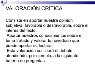VALORACIÓN CRÍTICA
Consiste en aportar nuestra opinión
subjetiva, favorable o desfavorable, sobre el
interés del texto.
Aportar nuestros conocimientos sobre el
tema tratado y valorar lo novedoso que
puede aportar su lectura.
Esta valoración suscitará el debate
atendiendo, por ejemplo, a la siguiente
batería de preguntas.
 