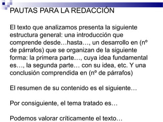 PAUTAS PARA LA REDACCIÓN
El texto que analizamos presenta la siguiente
estructura general: una introducción que
comprende desde…hasta…, un desarrollo en (nº
de párrafos) que se organizan de la siguiente
forma: la primera parte…, cuya idea fundamental
es…, la segunda parte… con su idea, etc. Y una
conclusión comprendida en (nº de párrafos)
El resumen de su contenido es el siguiente…
Por consiguiente, el tema tratado es…
Podemos valorar críticamente el texto…
 