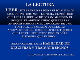 LA LECTURALA LECTURA
LEERLEER LETRAS EN UNA PÁGINA ES SOLO UNA DELETRAS EN UNA PÁGINA ES SOLO UNA DE
LAS MUCHAS FORMAS DE LECTURA. EL ZOÓLOGOLAS MUCHAS FORMAS DE LECTURA. EL ZOÓLOGO
QUE LEE LAS HUELLAS DE LOS ANIMALES EN ELQUE LEE LAS HUELLAS DE LOS ANIMALES EN EL
BOSQUE, EL ADIVINO CHINO QUE LEE LASBOSQUE, EL ADIVINO CHINO QUE LEE LAS
ANTIGUAS MARCAS EN EL CAPARAZÓN DE UNAANTIGUAS MARCAS EN EL CAPARAZÓN DE UNA
TORTUGA, EL BAILARÍN QUE LEE LASTORTUGA, EL BAILARÍN QUE LEE LAS
ANOTACIONES DEL COREÓGRAFO, EL TEJEDORANOTACIONES DEL COREÓGRAFO, EL TEJEDOR
QUE LEE EL INTRINCADO DISEÑO DE LAQUE LEE EL INTRINCADO DISEÑO DE LA
ALFOMBRA QUE FABRICA…ALFOMBRA QUE FABRICA…
TODOS COMPARTEN LATODOS COMPARTEN LA HABILIDAD DEHABILIDAD DE
DESCIFRAR Y TRADUCIR SIGNOS.DESCIFRAR Y TRADUCIR SIGNOS.
(A. MANGUEL, UNA HISTORIA DE LA LECTURA)(A. MANGUEL, UNA HISTORIA DE LA LECTURA)
 