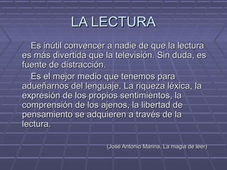 LA LECTURALA LECTURA
Es inútil convencer a nadie de que la lecturaEs inútil convencer a nadie de que la lectura
es más divertida que la televisión. Sin duda, eses más divertida que la televisión. Sin duda, es
fuente de distracción.fuente de distracción.
Es el mejor medio que tenemos paraEs el mejor medio que tenemos para
adueñarnos del lenguaje. La riqueza léxica, laadueñarnos del lenguaje. La riqueza léxica, la
expresión de los propios sentimientos, laexpresión de los propios sentimientos, la
comprensión de los ajenos, la libertad decomprensión de los ajenos, la libertad de
pensamiento se adquieren a través de lapensamiento se adquieren a través de la
lectura.lectura.
(José Antonio Marina, La magia de leer)(José Antonio Marina, La magia de leer)
 