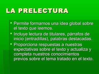LA PRELECTURALA PRELECTURA
 Permite formarnos una idea global sobrePermite formarnos una idea global sobre
el texto que leemos.el texto que leemos.
 Incluye lectura de titulares, párrafos deIncluye lectura de titulares, párrafos de
inicio (entradillas), palabras destacadas.inicio (entradillas), palabras destacadas.
 Proporciona respuestas a nuestrasProporciona respuestas a nuestras
expectativas sobre el texto y actualiza yexpectativas sobre el texto y actualiza y
completa nuestros conocimientoscompleta nuestros conocimientos
previos sobre el tema tratado en el texto.previos sobre el tema tratado en el texto.
 