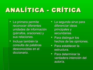 ANALÍTICA - CRÍTICAANALÍTICA - CRÍTICA
 La primera permiteLa primera permite
reconocer diferentesreconocer diferentes
unidades de informaciónunidades de información
(párrafos, oraciones) y(párrafos, oraciones) y
sus relaciones.sus relaciones.
 Incluye también laIncluye también la
consulta de palabrasconsulta de palabras
desconocidas en eldesconocidas en el
diccionario.diccionario.
 La segunda sirve paraLa segunda sirve para
diferenciar ideasdiferenciar ideas
principales yprincipales y
secundarias.secundarias.
 Para distinguir losPara distinguir los
hechos de las opiniones.hechos de las opiniones.
 Para establecer laPara establecer la
estructura.estructura.
 Para determinar laPara determinar la
verdadera intención delverdadera intención del
autor/a.autor/a.
 