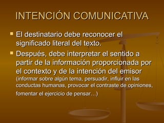 INTENCIÓN COMUNICATIVAINTENCIÓN COMUNICATIVA
 El destinatario debe reconocer elEl destinatario debe reconocer el
significado literal del texto.significado literal del texto.
 Después, debe interpretar el sentido aDespués, debe interpretar el sentido a
partir de la información proporcionada porpartir de la información proporcionada por
el contexto y de la intención del emisorel contexto y de la intención del emisor
(informar sobre algún tema, persuadir, influir en las(informar sobre algún tema, persuadir, influir en las
conductas humanas, provocar el contraste de opiniones,conductas humanas, provocar el contraste de opiniones,
fomentar el ejercicio de pensar…)fomentar el ejercicio de pensar…)
 