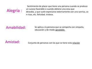 Sentimiento de placer que tiene una persona cuando se produce
un suceso favorable o cuando obtiene una cosa que
deseaba, y que suele expresarse externamente con una sonrisa, co
n risas, etc. felicidad. tristeza.
Alegría :
Se aplica a la persona que se comporta con simpatía,
educación y de modo agradable.
Amabilidad:
Conjunto de personas con las que se tiene esta relaciónAmistad:
 