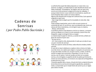 La señorita Elisa aquel día había propuesto un nuevo reto a sus
alumnos: la alegría, y lo había hecho en plan desafío de récord. Les
había nombrado "recaudadores" de alegría, para ver qué se les
ocurría con tal de provocar la alegría de los que les rodeaban. Y
aunque todos hicieron cosas realmente encantadoras, aquella vez
Carla Simpatías dejó a todos con la boca abierta.
Algunos días después del encargo de la señorita Elisa, Carla apareció
cargando un gran saco.
- Aquí traigo toda la alegría que he recaudado en estos días -dijo
sonriente.
Todos estaban expectantes, pero la niña no quiso mostrar el
contenido del saco. En vez de eso, sacó una pequeña caja, tomó una
cámara de fotos instantánea, y le entregó la caja a la maestra.
- Ábrala, señorita Elisa.
La profesora abrió la caja despacio y miró en su interior, y una gran
sonrisa se dibujó en su rostro; en ese momento, Carla le hizo una
fotografía. Luego le entregó la foto y un papel.
La maestra leyó el papel en silencio, y cuando terminó, señaló con
gesto de sorpresa el gran saco.
- Así que eso es...
- ¡Sí! -interrumpió la niña, deshaciendo el nudo que cerraba el saco-
¡un gran montón de sonrisas!
Y del saco cayeron cientos de fotos, todas ellas de variadas y bellas
sonrisas.
El resto de la clase lo dedicaron a explicar cómo a Carla se le había
ocurrido iniciar una cadena para alegrar un poquito a las personas: en
la caja sólo había una foto con una gran sonrisa, y todos, al abrirla,
sentían la alegría que transmitía y respondían a su vez con una
sonrisa, casi sin querer. Carla les sacaba una foto con su propia
sonrisa, y les entregaba un papelito donde les pedía que hicieran lo
mismo con otras personas, y le enviaran una copia de las fotografías a
la dirección de su casa.
Y durante aquellos días y meses, el buzón de Carla no dejó de llenarse
de las fotos de las sonrisas de tanta gente agradecida, ayudando a
todos a comprender que el simple hecho de sonreir ya es un regalo
para todo el mundo.
Cadenas de
Sonrisas
( por Pedro Pablo Sacristán )
(imagen coloreada)
 