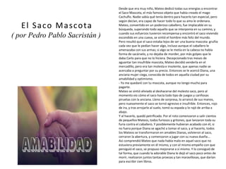 Desde que era muy niño, Mateo dedicó todas sus energías a encontrar
el Saco Mascota, el más famoso objeto que había creado el mago
Cachuflo. Nadie sabía qué tenía dentro para hacerlo tan especial, pero
según decían, era capaz de hacer todo lo que su amo le ordenara.
Mateo, convertido en un poderoso caballero, fue implacable en su
búsqueda, superando todo aquello que se interponía en su camino, y
cuando sus esfuerzos tuvieron recompensa y encontró el saco viviendo
escondido en una cueva, se sintió el hombre más feliz del mundo.
Pero resultó que el saco estaba lejos de ser una buena mascota: gruñía
cada vez que le pedían hacer algo, incluso aunque el caballero le
amenazaba con sus armas; si algo se le metía en la cabeza no había
forma de sacárselo, y no dejaba de morder, por más golpes que le
daba Carlo para que no lo hiciera. Decepcionado tras meses de
aguantar tan insufrible mascota, Mateo decidió venderla en el
mercadillo, pero era tan molesta e insolente, que apenas nadie se
acercaba a preguntar por su precio. Entonces se le acercó Diana, una
anciana mujer ciega, conocida de todos en aquella ciudad por su
amabilidad y optimismo.
- Yo me quedaré con tu mascota, aunque no tengo mucho para
pagarte.
Mateo se sintió aliviado al deshacerse del molesto saco, pero al
momento vio cómo el saco hacía todo tipo de juegos y cariñosas
piruetas con la anciana. Lleno de sorpresa, lo arrancó de sus manos,
pero nuevamente el saco se tornó agresivo e insufrible. Entonces, rojo
de ira, y tras arrojarlo al suelo, tomó su espada y lo rajó de arriba a
abajo.
Y al hacerlo, quedó petrificado. Por el roto comenzaron a salir cientos
de pequeños Mateos, todos furiosos y gritones, que lanzaron toda su
furia contra el caballero. Y posiblemente hubieran acabado con él, si
no fuera porque Diana se agachó a tomar el saco, y al hacerlo, todos
los Mateos se transformaron en amables Dianas, volvieron al saco,
cerraron la abertura, y comenzaron a jugar con su nueva dueña...
Así comprendió Mateo que nada había malo en aquel saco que no
estuviera previamente en él mismo, y con el mismo empeño con que
persiguió el saco, se propuso mejorarse a sí mismo. Y lo consiguió de
tal forma, que cuando la adorable Diana le dejó el saco poco antes de
morir, realizaron juntos tantas proezas y tan maravillosas, que darían
para escribir cien libros.
El Saco Mascota
( por Pedro Pablo Sacristán )
(imagen coloreada)
 