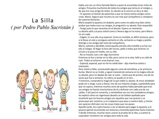 Había una vez un chico llamado Mario a quien le encantaba tener miles de
amigos. Presumía muchísimo de todos los amigos que tenía en el colegio, y
de que era muy amigo de todos. Su abuelo se le acercó un día y le dijo:
- Te apuesto un bolsón de palomitas a que no tienes tantos amigos como
crees, Mario. Seguro que muchos no son más que compañeros o cómplices
de vuestras fechorías.
Mario aceptó la apuesta sin dudarlo, pero como no sabía muy bien cómo
probar que todos eran sus amigos, le preguntó a su abuela. Ésta respondió:
- Tengo justo lo que necesitas en el desván. Espera un momento.
La abuela salió y al poco volvió como si llevara algo en la mano, pero Mario
no vio nada.
- Cógela. Es una silla muy especial. Como es invisible, es difícil sentarse, pero
si la llevas al cole y consigues sentarte en ella, activarás su magia y podrás
distingir a tus amigos del resto de compañeros.
Mario, valiente y decidido, tomó aquella extraña silla invisible y se fue con
ella al colegio. Al llegar la hora del recreo, pidió a todos que hicieran un
círculo y se puso en medio, con su silla.
- No os mováis, vais a ver algo alucinante.
Entonces se fue a sentar en la silla, pero como no la veía, falló y se calló de
culo. Todos se echaron unas buenas risas.
- Esperad, esperad, que no me ha salido bien - dijo mientras volvía a
intentarlo.
Pero volvió a fallar, provocando algunas caras de extrañeza, y las primeras
burlas. Marió no se rindió, y siguió tratando de sentarse en la mágica silla de
su abuela, pero no dejaba de caer al suelo... hasta que de pronto, una de las
veces que fue a sentarse, no calló y se quedó en el aire...
Y entonces, comprobó la magia de la que habló su abuela. Al mirar alrededor
pudo ver a Jorge, Lucas y Diana, tres de sus mejores amigos, sujetándole para
que no cayera, mientras muchos otros de quienes había pensado que eran
sus amigos no hacían sino burlarse de él y disfrutar con cada una de sus
caídas. Y ahí paró el numerito, y retirándose con sus tres verdaderos amigos,
les explicó cómo sus ingeniosos abuelos se las habían apañado para
enseñarle que los buenos amigos son aquellos que nos quieren y se
preocupan por nosotros, y no cualquiera que pasa a nuestro lado, y menos
aún quienes disfrutan con las cosas malas que nos pasan.
Aquella tarde, los cuatro fueron a ver al abuelo para pagar la apuesta, y lo
pasaron genial escuchando sus historias y tomando palomitas hasta reventar.
Y desde entonces, muchas veces usaron la prueba de la silla, y cuantos la
superaban resultaron ser amigos para toda la vida.
La Silla
( por Pedro Pablo Sacristán )
(imagen coloreada)
 