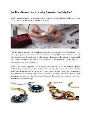 Lee Rosenbloom - How A Jewelry Appraiser Can Help You?
Jewelry appraisers can give appropriate services to people who own diamonds and jewelry or are
in the procedure of purchasing diamonds and jewelry.
First, the jewelry appraiser can evaluate the value of the jewelry item. Lee Rosenbloom's store
offer expert appraisal services in Antiquities, Bullion, Jewelry, Memorabilia, Watches, and any
other items of value. The definition of value can vary depending on the purpose of the appraisal.
For example, an appraisal value could be quite different if the purpose is 1) selling the item, 2)
purchasing an item from a retailer etc.
Second, the jewelry appraiser can recognize your jewelry as to the material, quality,
workmanship, condition and other features that influence the item's value. For example,
diamonds that seem similar to the eye can vary in terms of color, clarity, cut, fluorescence,
measurements and durability. These are all factors that uniquely identify one diamond from
another and can cause the value of one stone to be more than double that of another even if they
are identical to the unaided eye.
 