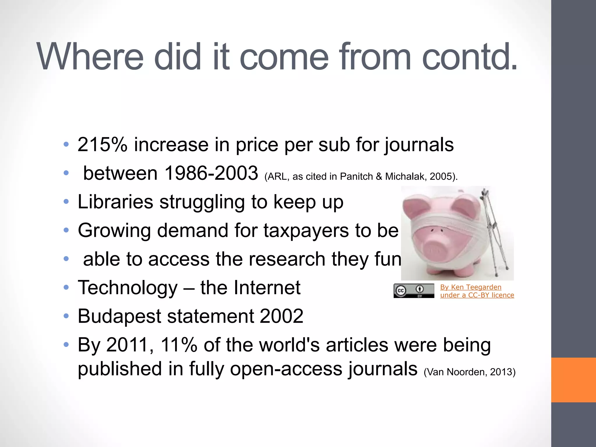 Where did it come from contd.
• 215% increase in price per sub for journals
• between 1986-2003 (ARL, as cited in Panitch & Michalak, 2005).
• Libraries struggling to keep up
• Growing demand for taxpayers to be
• able to access the research they fund
• Technology – the Internet
• Budapest statement 2002
• By 2011, 11% of the world's articles were being
published in fully open-access journals (Van Noorden, 2013)
By Ken Teegarden
under a CC-BY licence
 