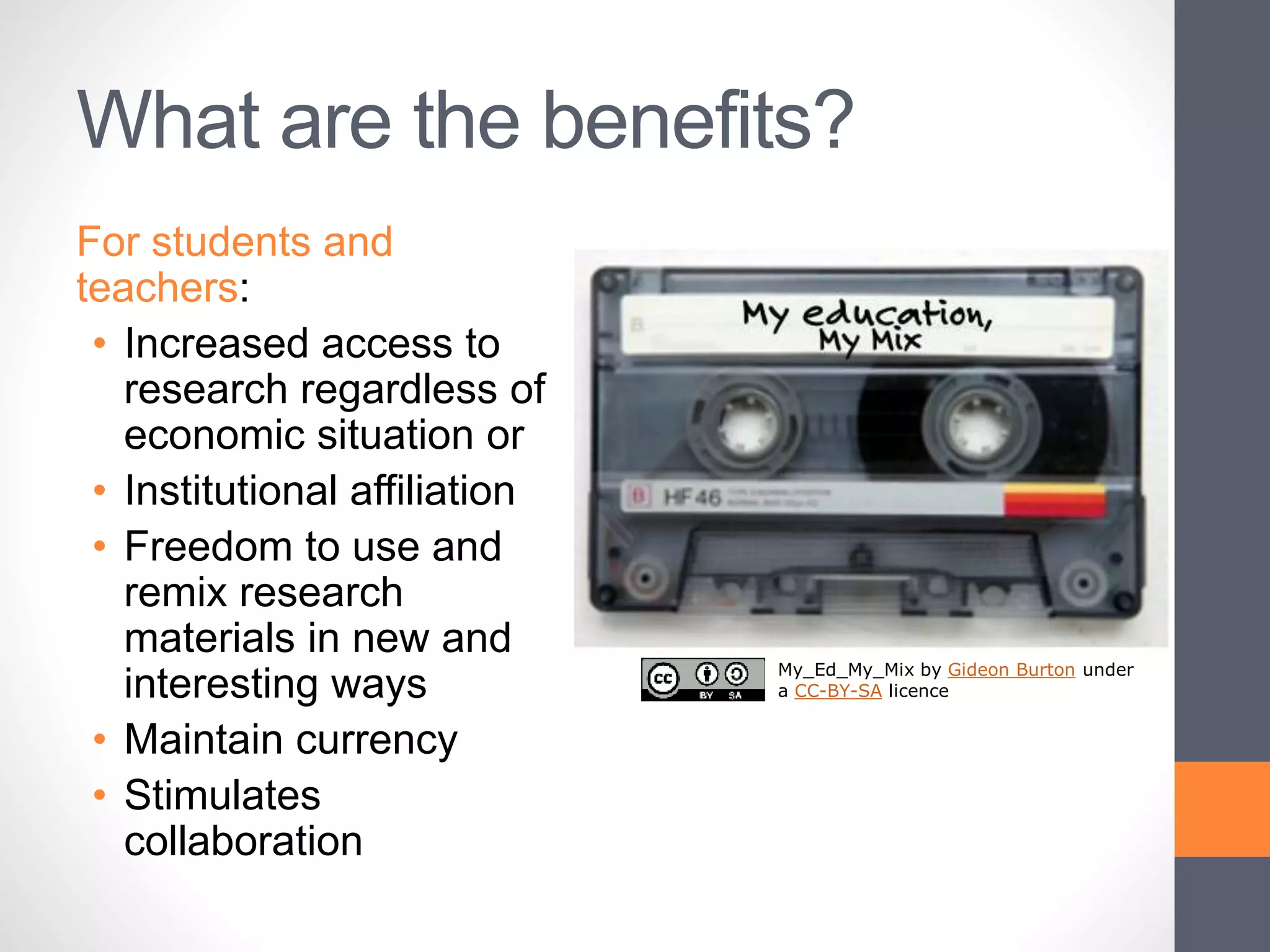 What are the benefits?
For students and
teachers:
• Increased access to
research regardless of
economic situation or
• Institutional affiliation
• Freedom to use and
remix research
materials in new and
interesting ways
• Maintain currency
• Stimulates
collaboration
My_Ed_My_Mix by Gideon Burton under
a CC-BY-SA licence
 