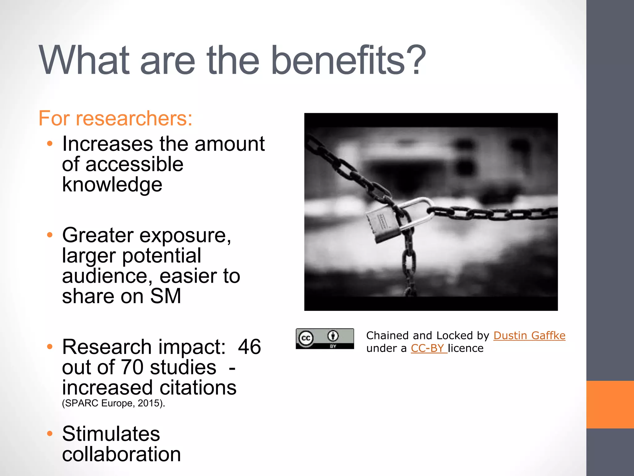 What are the benefits?
For researchers:
• Increases the amount
of accessible
knowledge
• Greater exposure,
larger potential
audience, easier to
share on SM
• Research impact: 46
out of 70 studies -
increased citations
(SPARC Europe, 2015).
• Stimulates
collaboration
Chained and Locked by Dustin Gaffke
under a CC-BY licence
 