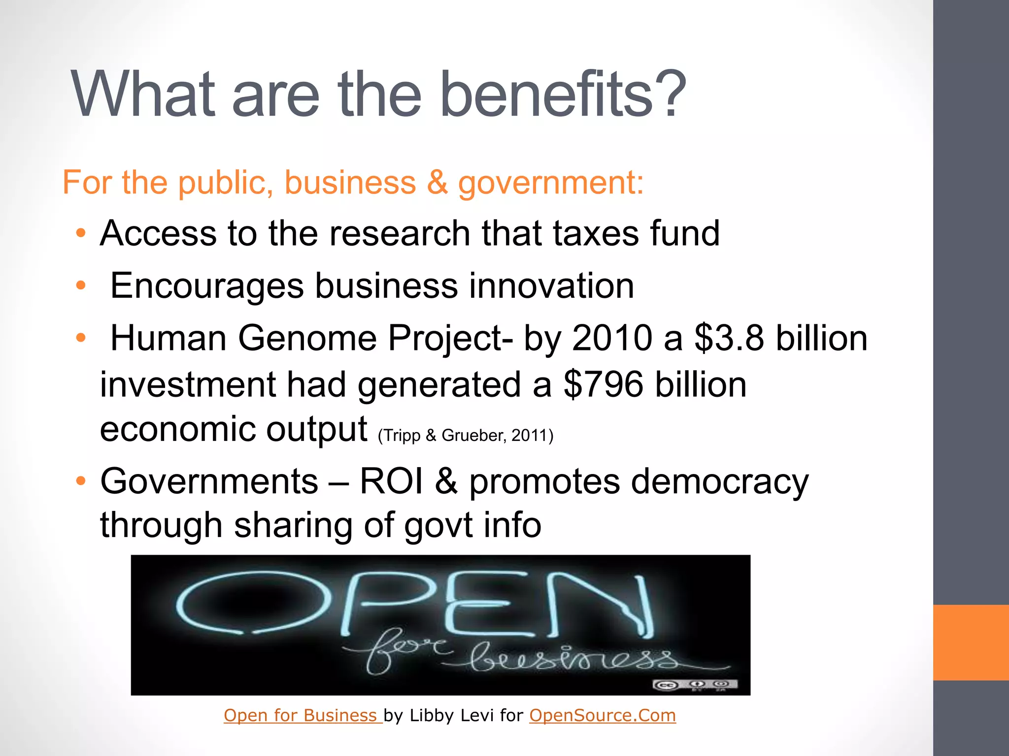 What are the benefits?
For the public, business & government:
• Access to the research that taxes fund
• Encourages business innovation
• Human Genome Project- by 2010 a $3.8 billion
investment had generated a $796 billion
economic output (Tripp & Grueber, 2011)
• Governments – ROI & promotes democracy
through sharing of govt info
Open for Business by Libby Levi for OpenSource.Com
 