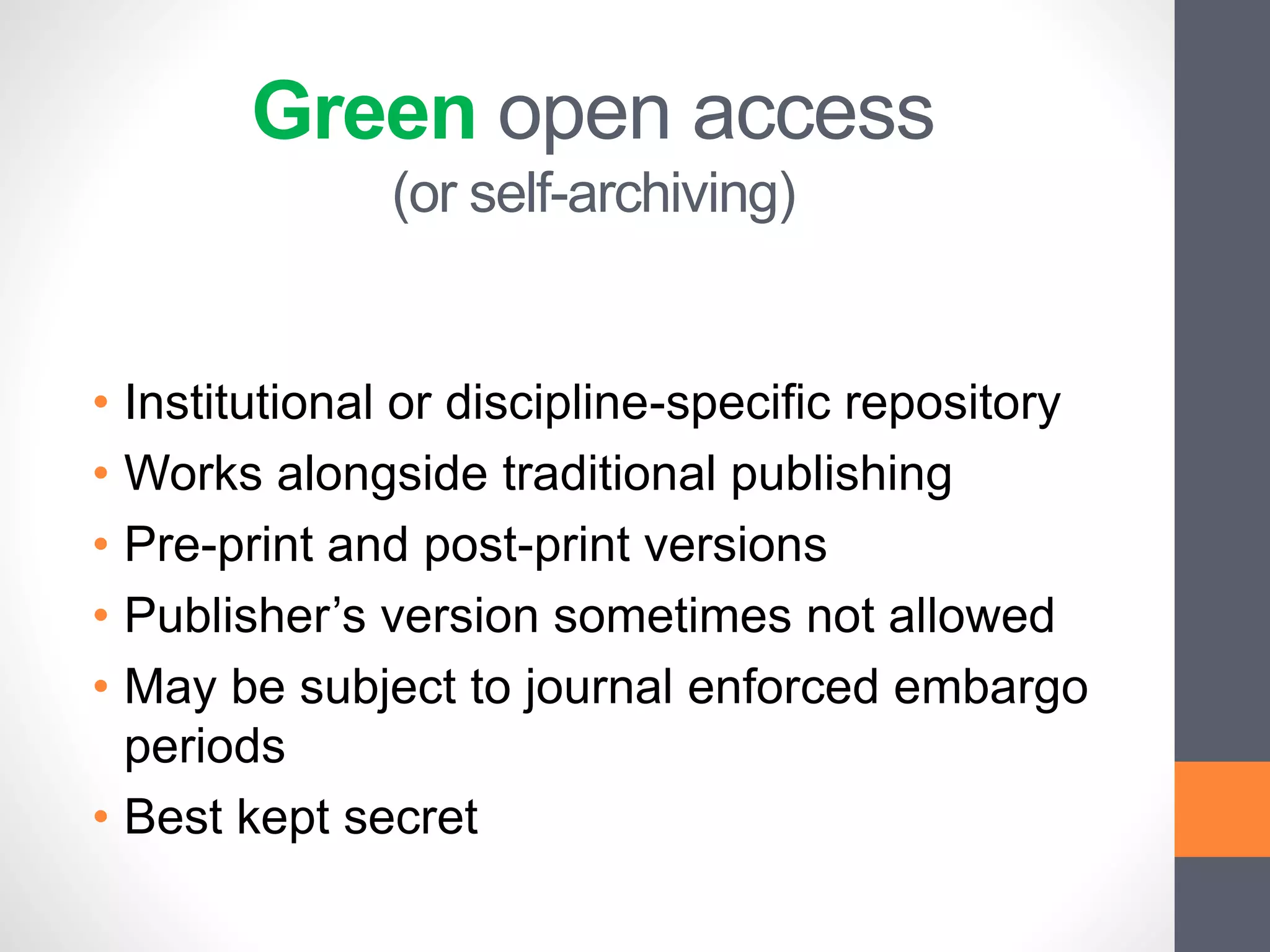 Green open access
(or self-archiving)
• Institutional or discipline-specific repository
• Works alongside traditional publishing
• Pre-print and post-print versions
• Publisher’s version sometimes not allowed
• May be subject to journal enforced embargo
periods
• Best kept secret
 