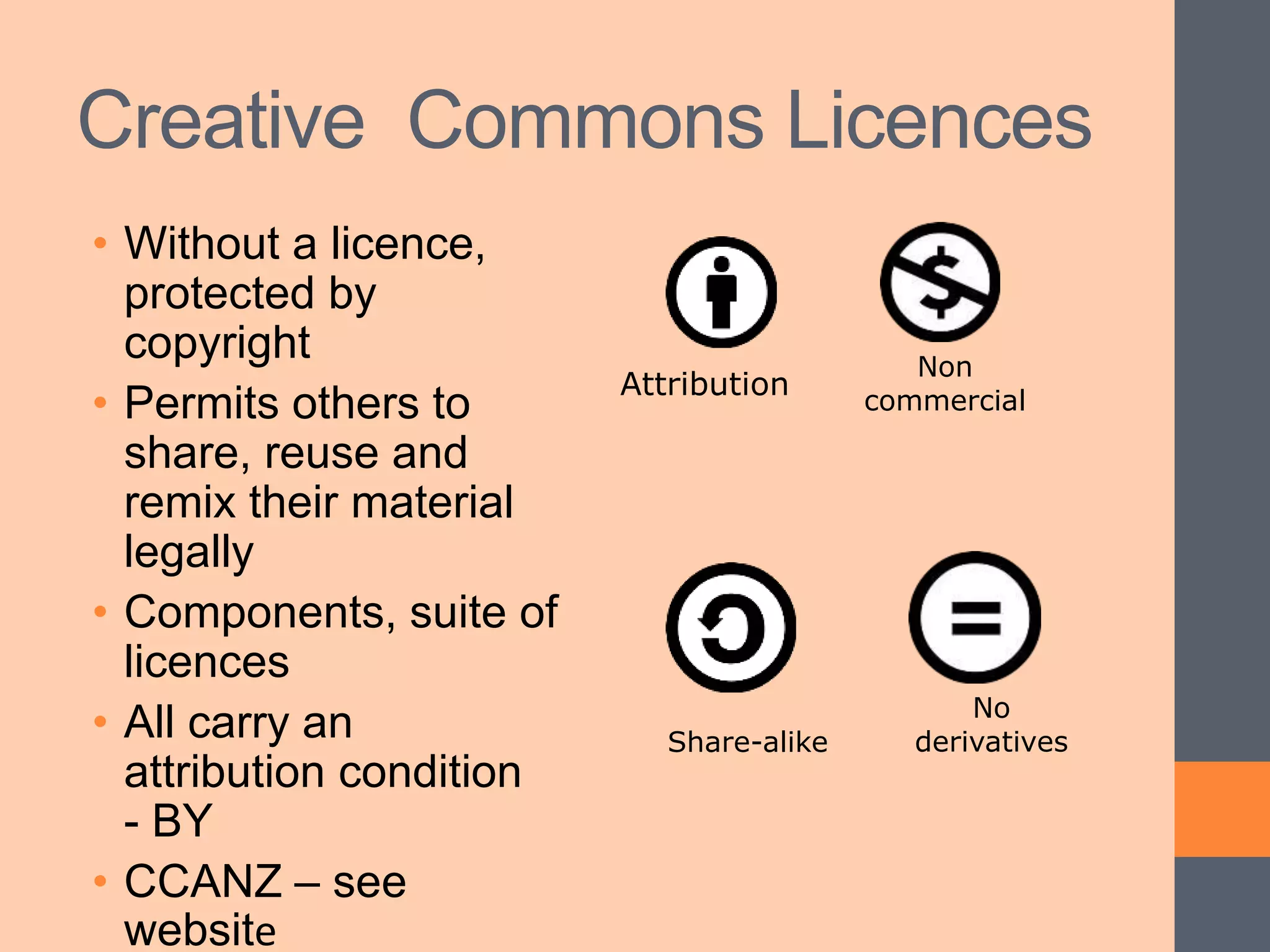 Creative Commons Licences
• Without a licence,
protected by
copyright
• Permits others to
share, reuse and
remix their material
legally
• Components, suite of
licences
• All carry an
attribution condition
- BY
• CCANZ – see
website
Attribution
Non
commercial
Share-alike
No
derivatives
 