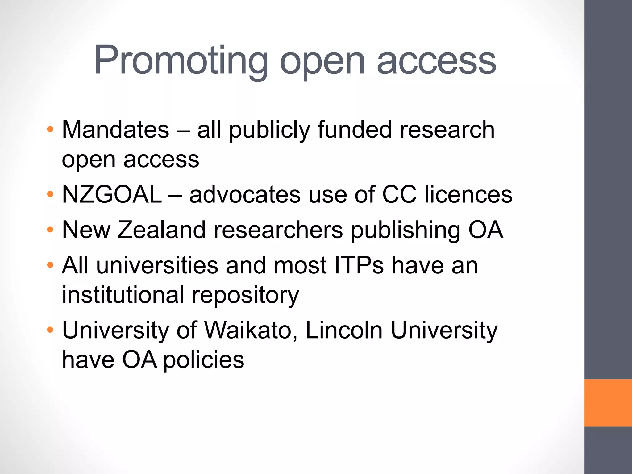Promoting open access
• Mandates – all publicly funded research
open access
• NZGOAL – advocates use of CC licences
• New Zealand researchers publishing OA
• All universities and most ITPs have an
institutional repository
• University of Waikato, Lincoln University
have OA policies
 