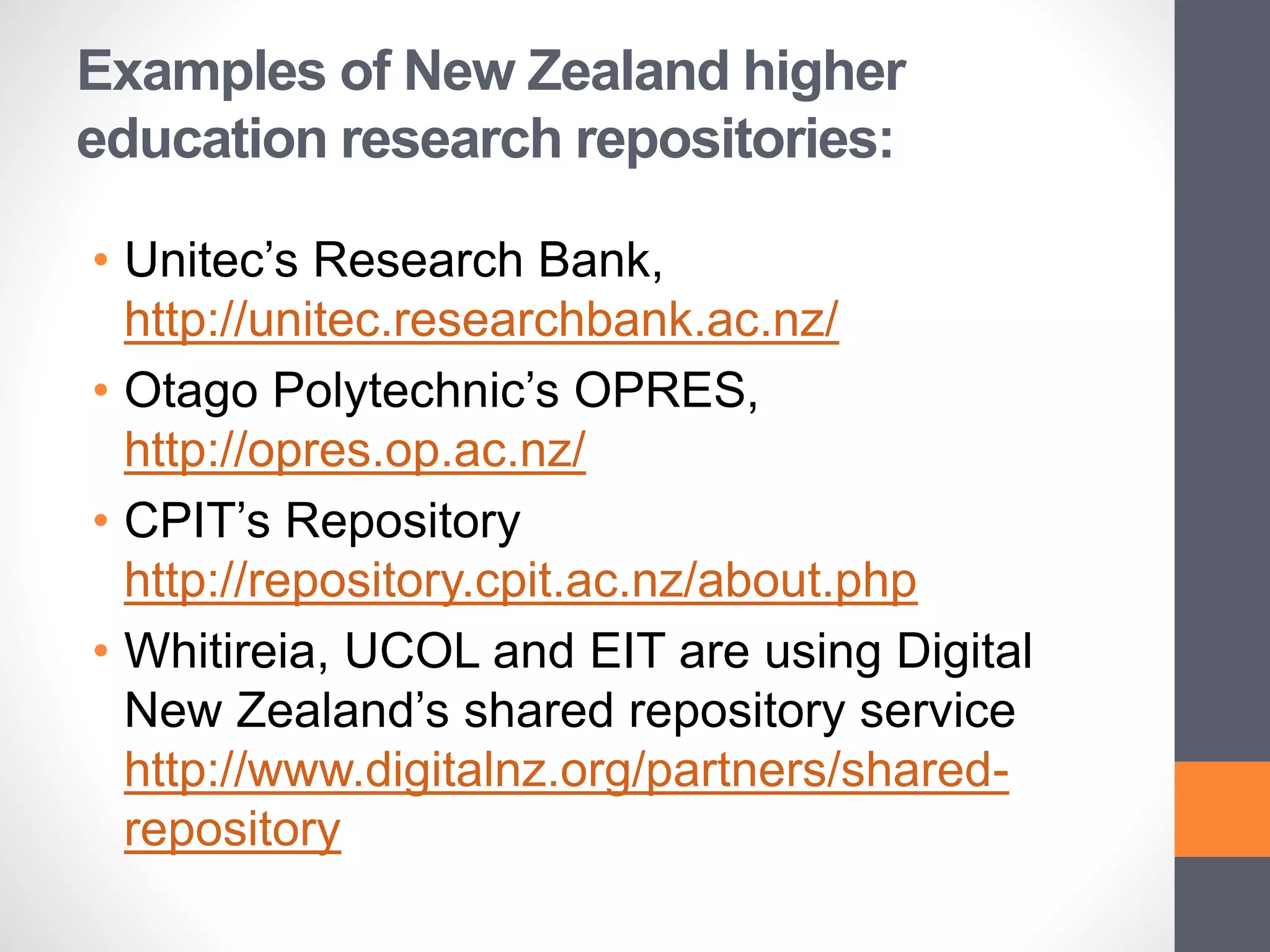 Examples of New Zealand higher
education research repositories:
• Unitec’s Research Bank,
http://unitec.researchbank.ac.nz/
• Otago Polytechnic’s OPRES,
http://opres.op.ac.nz/
• CPIT’s Repository
http://repository.cpit.ac.nz/about.php
• Whitireia, UCOL and EIT are using Digital
New Zealand’s shared repository service
http://www.digitalnz.org/partners/shared-
repository
 