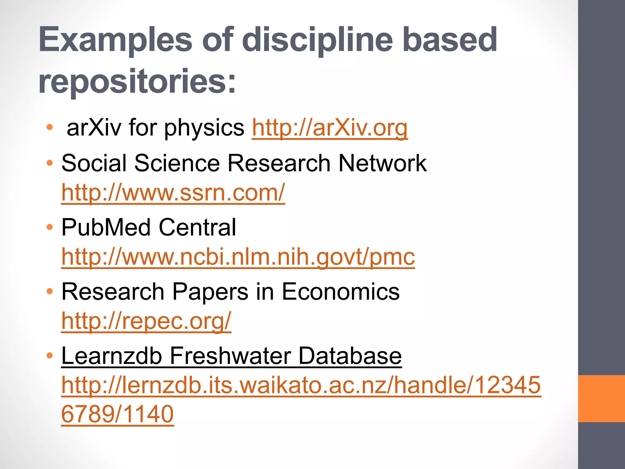 Examples of discipline based
repositories:
• arXiv for physics http://arXiv.org
• Social Science Research Network
http://www.ssrn.com/
• PubMed Central
http://www.ncbi.nlm.nih.govt/pmc
• Research Papers in Economics
http://repec.org/
• Learnzdb Freshwater Database
http://lernzdb.its.waikato.ac.nz/handle/12345
6789/1140
 