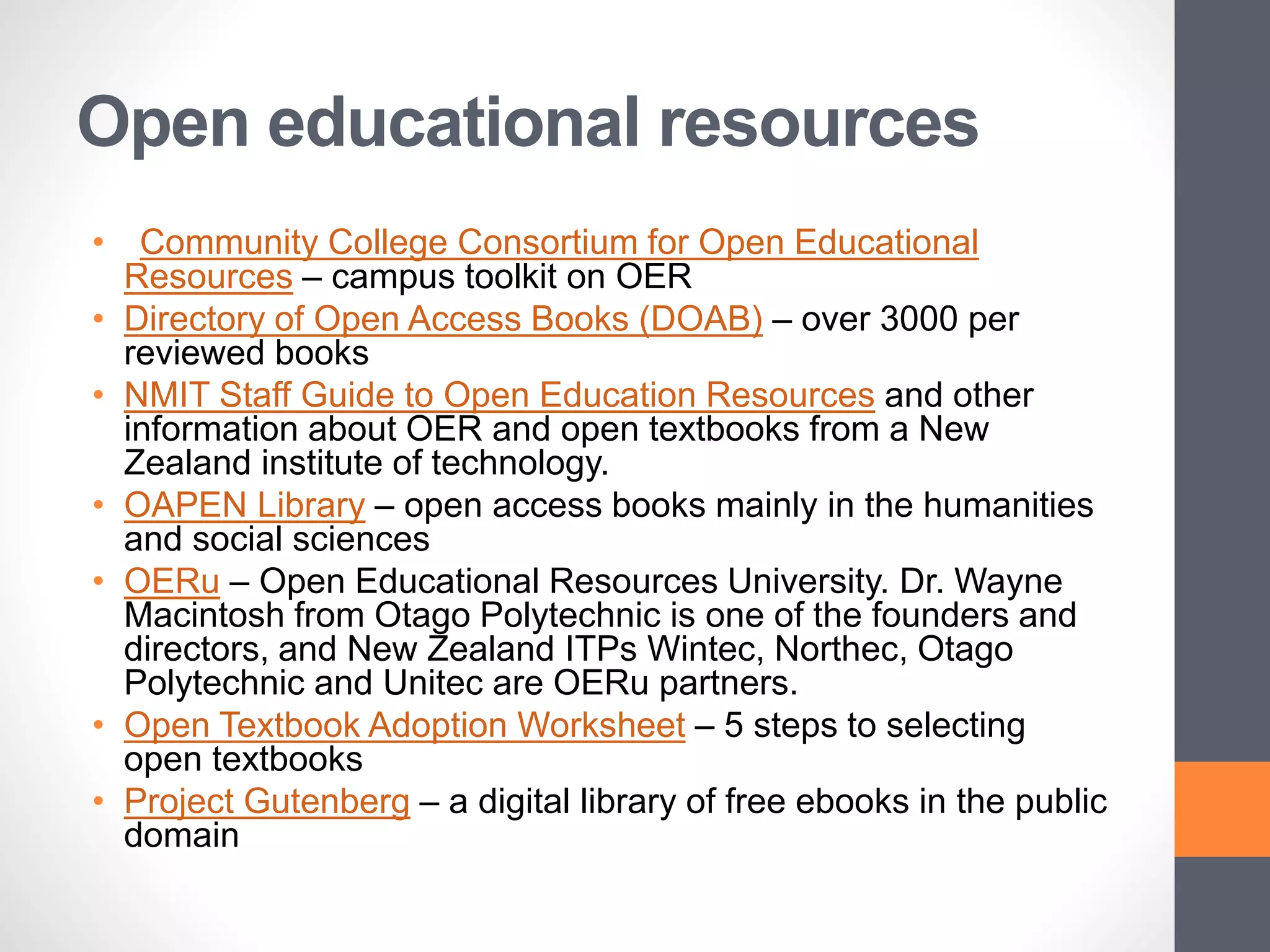 Open educational resources
• Community College Consortium for Open Educational
Resources – campus toolkit on OER
• Directory of Open Access Books (DOAB) – over 3000 per
reviewed books
• NMIT Staff Guide to Open Education Resources and other
information about OER and open textbooks from a New
Zealand institute of technology.
• OAPEN Library – open access books mainly in the humanities
and social sciences
• OERu – Open Educational Resources University. Dr. Wayne
Macintosh from Otago Polytechnic is one of the founders and
directors, and New Zealand ITPs Wintec, Northec, Otago
Polytechnic and Unitec are OERu partners.
• Open Textbook Adoption Worksheet – 5 steps to selecting
open textbooks
• Project Gutenberg – a digital library of free ebooks in the public
domain
 