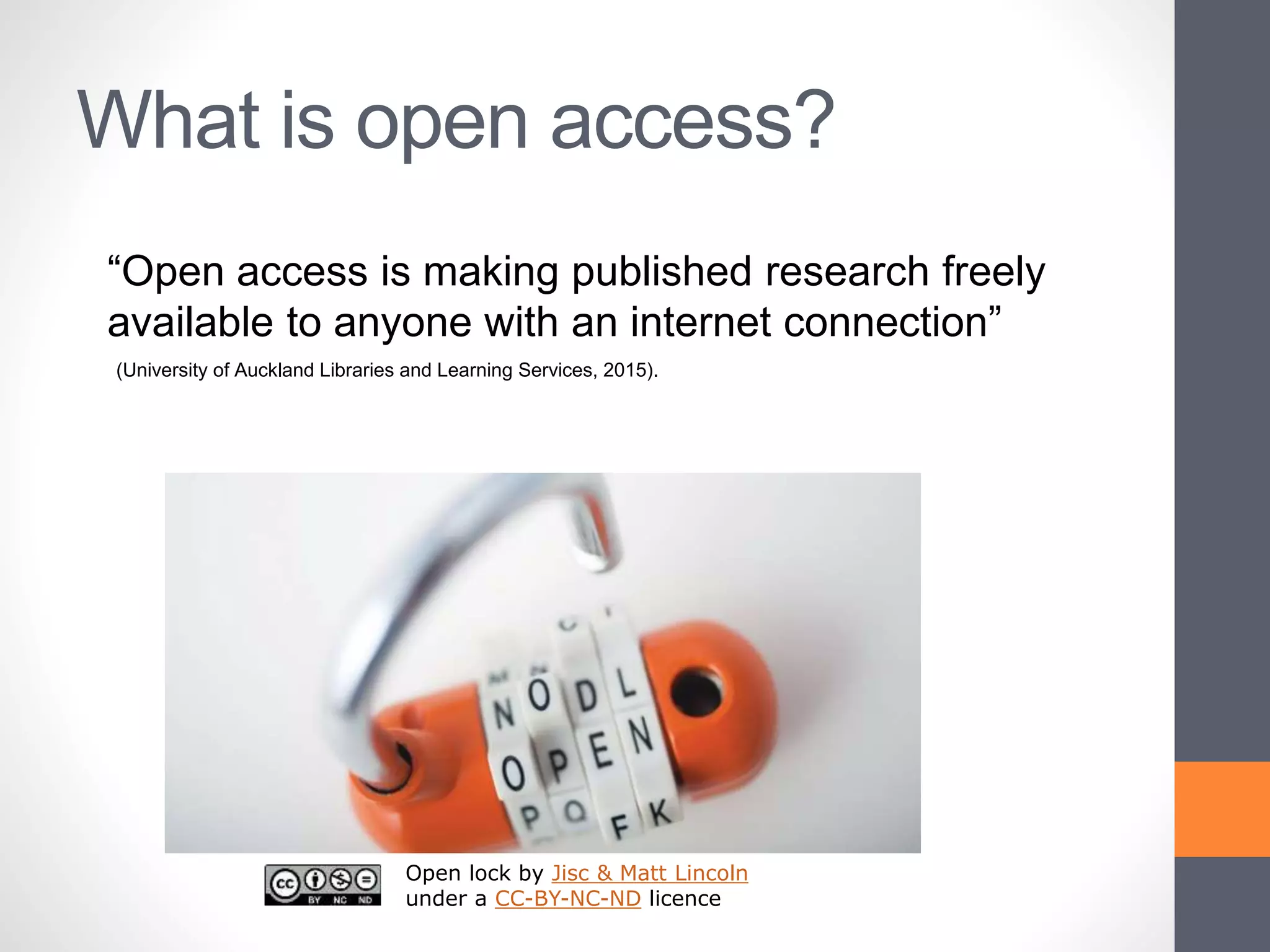 What is open access?
Open lock by Jisc & Matt Lincoln
under a CC-BY-NC-ND licence
“Open access is making published research freely
available to anyone with an internet connection”
(University of Auckland Libraries and Learning Services, 2015).
 
